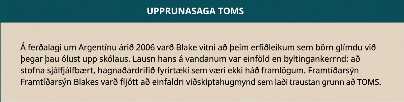 Upprunasaga TOMS er sýnd: Á ferðalagi um Argentínu árið 2006 varð Blake vitni að erfiðleikum barna sem ólust upp án skófatnaðar. Lausn hans var einföld en umbyltandi: að stofna sjálfbært fyrirtæki rekið í hagnaðarskyni sem væri ekki háð framlögum. Framtíðarsýn Blakes varð fljótlega að einfaldri viðskiptahugmynd sem lagði öflugan grunn að TOMS.